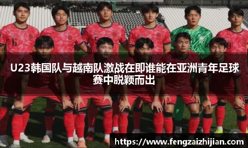 U23韩国队与越南队激战在即谁能在亚洲青年足球赛中脱颖而出
