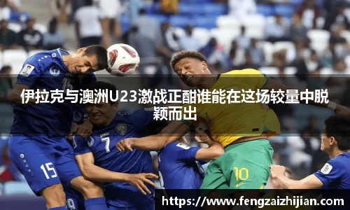 伊拉克与澳洲U23激战正酣谁能在这场较量中脱颖而出